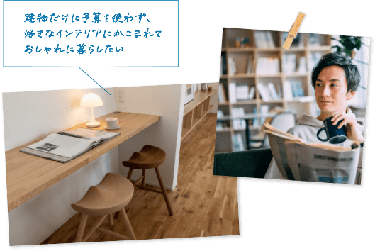 建物だけに予算を使わず、好きなインテリアにかこまれておしゃれに暮らしたい